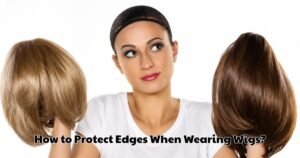 How to Protect Edges When Wearing Wigs